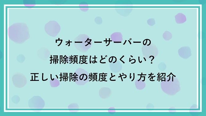 ウォーターサーバーの掃除頻度はどのくらい？正しい掃除の頻度とやり方を紹介