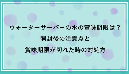 ウォーターサーバーの水の賞味期限は約半年！未開封・開封後の対応や期限切れの水の処理方法も解説