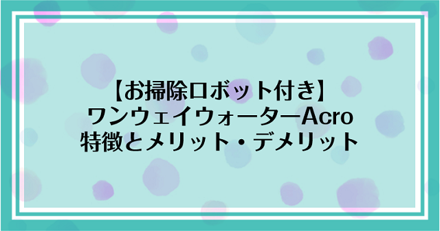 【お掃除ロボット付き】ワンウェイウォーターAcroの特徴とメリット・デメリット