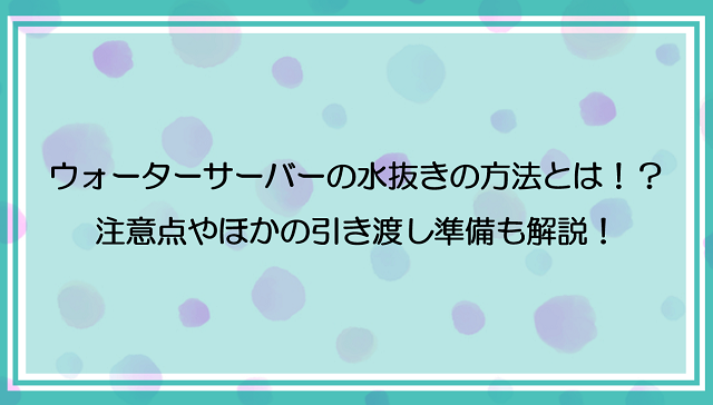 ウォーターサーバーの水抜きの方法とは？！注意点やほかの引き渡し準備も解説！