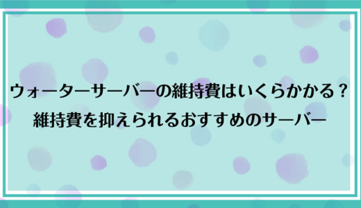 ウォーターサーバーの維持費はいくらかかる？世帯別の維持費と安く抑えられるおすすめのサーバーを紹介