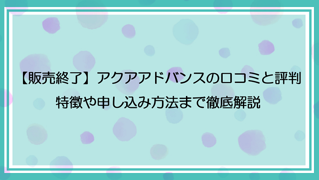 【販売終了】アクアアドバンスの口コミと評判！特徴や申し込み方法まで徹底解説