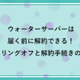 ウォーターサーバーは届く前に解約できる！ クーリングオフと解約手続きの手順