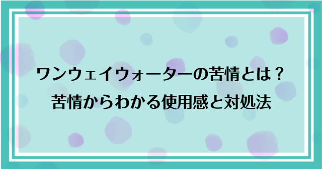 ワンウェイウォーターに寄せられる苦情とは？苦情からわかる使用感と対処法