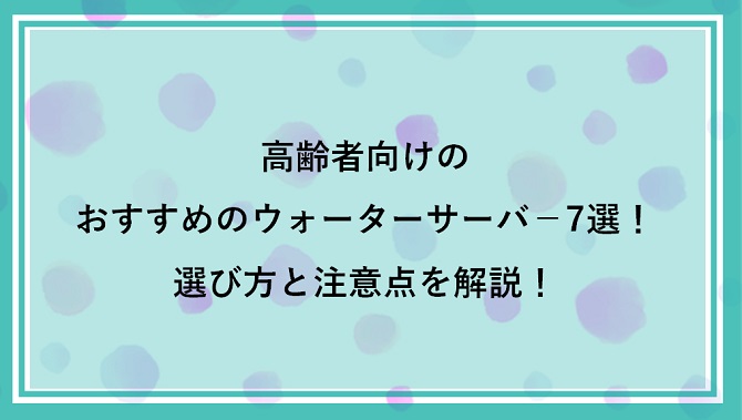 高齢者向けのおすすめのウォーターサーバ－ランキング7選｜選び方と注意点を解説！
