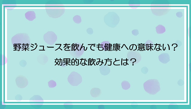 野菜ジュースを飲んでも健康への意味がない！？効果的な飲み方とは？