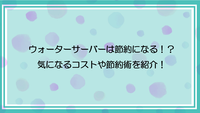 ウォーターサーバーは節約になる！？気になるコストや節約術を紹介！