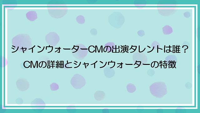 シャインウォーターのCMに出てるタレントは誰？CMの詳細とシャインウォーターの詳細を紹介！