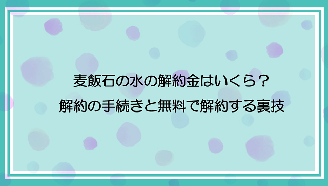 麦飯石の水の解約金はいくら？解約の手続きと無料で解約する裏技