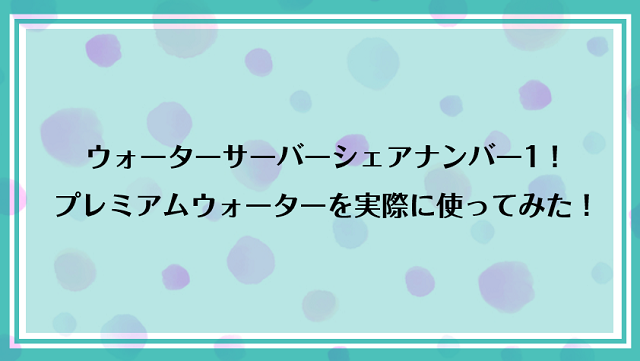 ウォーターサーバーシェアナンバー1のプレミアムウォーターを実際に使ってみた！