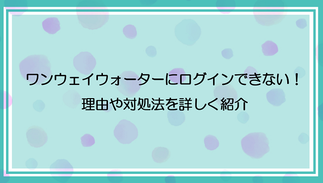 ワンウェイウォーターにログインできない場合どうする？理由や対処法を詳しく紹介